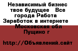 Независимый бизнес-твое будущее - Все города Работа » Заработок в интернете   . Московская обл.,Пущино г.